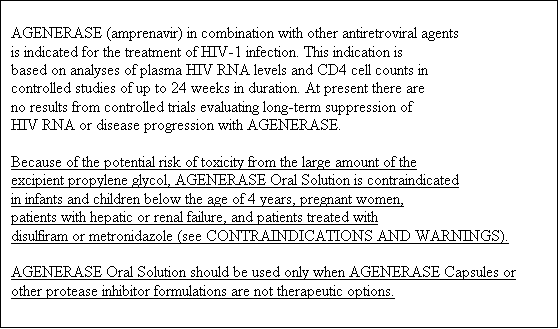 Text Box: AGENERASE (amprenavir) in combination with other antiretroviral agents 
is indicated for the treatment of HIV-1 infection. This indication is 
based on analyses of plasma HIV RNA levels and CD4 cell counts in 
controlled studies of up to 24 weeks in duration. At present there are 
no results from controlled trials evaluating long-term suppression of 
HIV RNA or disease progression with AGENERASE. 

Because of the potential risk of toxicity from the large amount of the 
excipient propylene glycol, AGENERASE Oral Solution is contraindicated 
in infants and children below the age of 4 years, pregnant women, 
patients with hepatic or renal failure, and patients treated with 
disulfiram or metronidazole (see CONTRAINDICATIONS AND WARNINGS). 

AGENERASE Oral Solution should be used only when AGENERASE Capsules or 
other protease inhibitor formulations are not therapeutic options.


